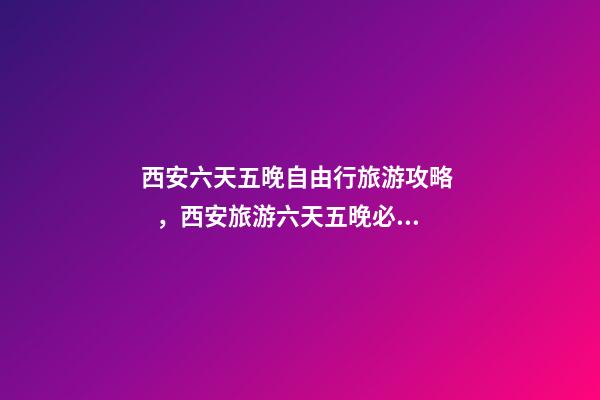 西安六天五晚自由行旅游攻略，西安旅游六天五晚必玩的景點(diǎn)推薦